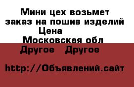 Мини-цех возьмет заказ на пошив изделий › Цена ­ 1 000 - Московская обл. Другое » Другое   